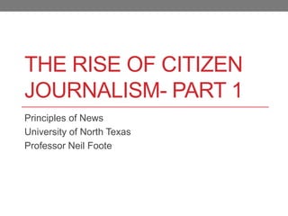 THE RISE OF CITIZEN
JOURNALISM- PART 1
Principles of News
University of North Texas
Professor Neil Foote
 