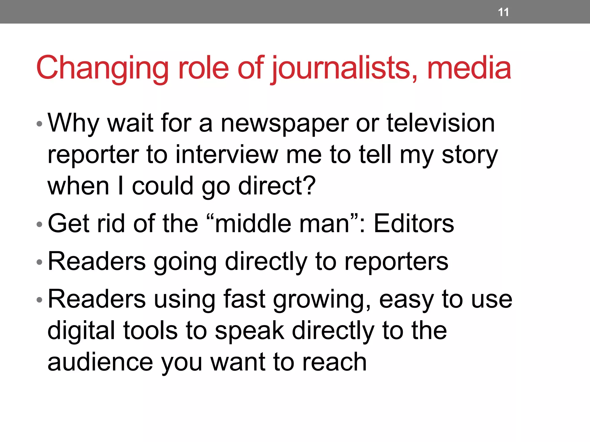 11

Changing role of journalists, media
• Why wait for a newspaper or television

reporter to interview me to tell my story
when I could go direct?
• Get rid of the “middle man”: Editors
• Readers going directly to reporters
• Readers using fast growing, easy to use
digital tools to speak directly to the
audience you want to reach

 