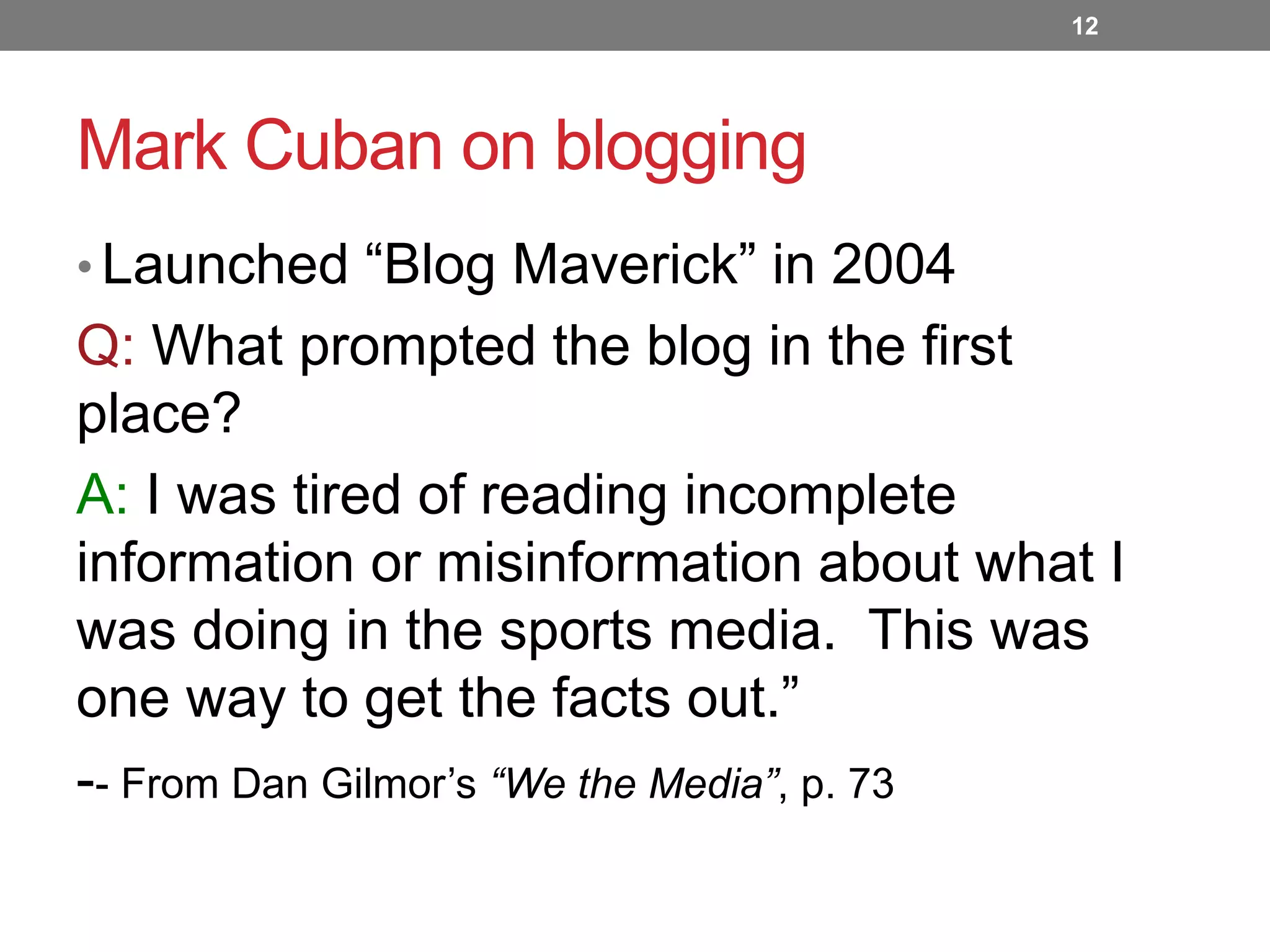 12

Mark Cuban on blogging
• Launched “Blog Maverick” in 2004

Q: What prompted the blog in the first
place?
A: I was tired of reading incomplete
information or misinformation about what I
was doing in the sports media. This was
one way to get the facts out.”
-- From Dan Gilmor’s “We the Media”, p. 73

 