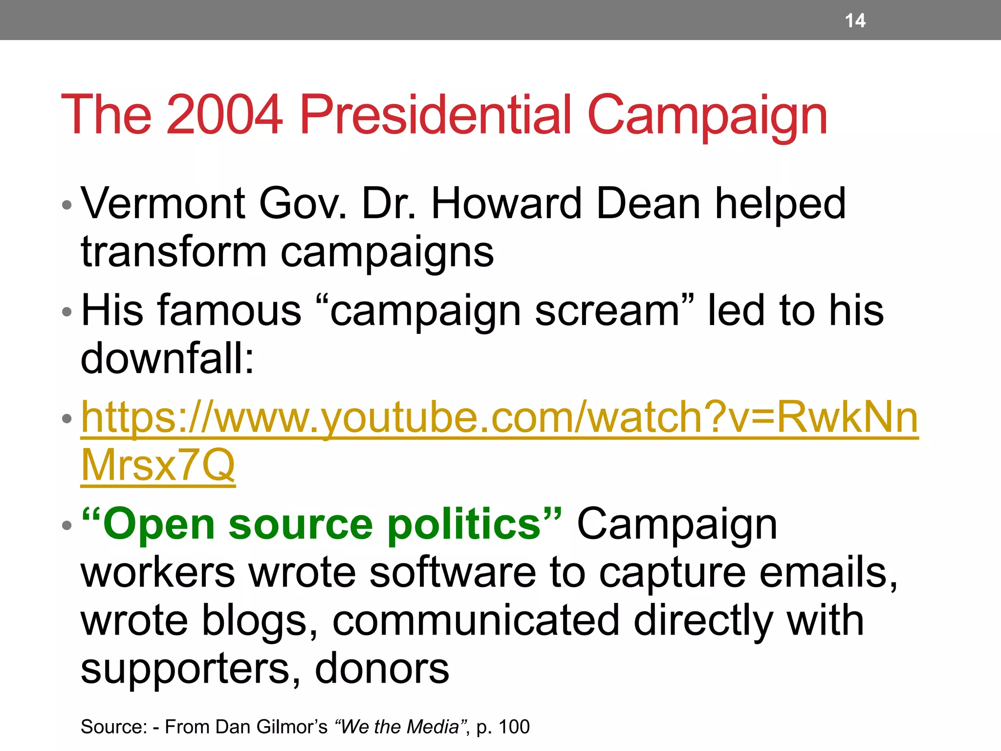 14

The 2004 Presidential Campaign
• Vermont Gov. Dr. Howard Dean helped

transform campaigns
• His famous “campaign scream” led to his
downfall:
• https://www.youtube.com/watch?v=RwkNn
Mrsx7Q
• “Open source politics” Campaign
workers wrote software to capture emails,
wrote blogs, communicated directly with
supporters, donors
Source: - From Dan Gilmor’s “We the Media”, p. 100

 