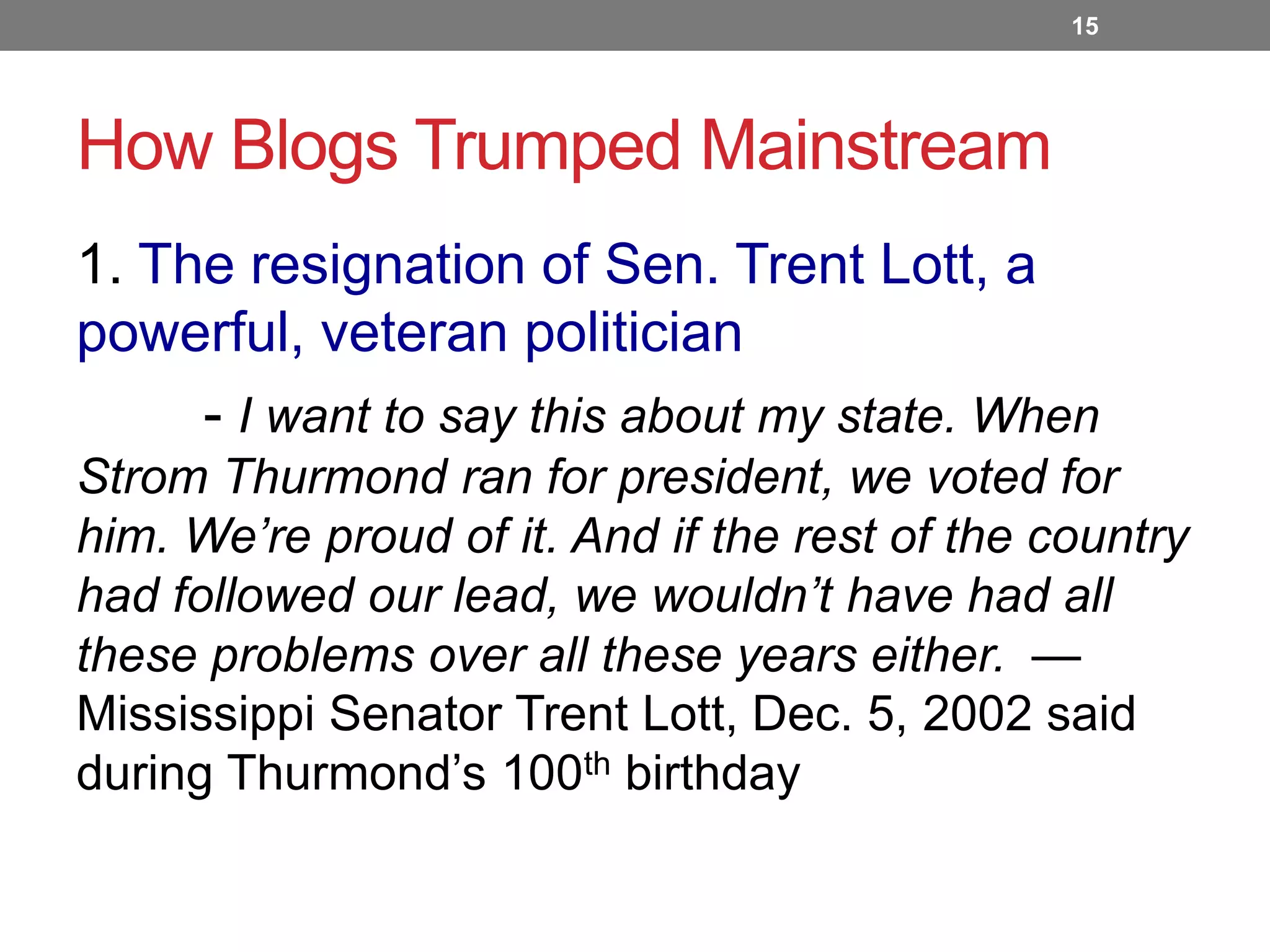 15

How Blogs Trumped Mainstream
1. The resignation of Sen. Trent Lott, a
powerful, veteran politician
- I want to say this about my state. When
Strom Thurmond ran for president, we voted for
him. We’re proud of it. And if the rest of the country
had followed our lead, we wouldn’t have had all
these problems over all these years either. —
Mississippi Senator Trent Lott, Dec. 5, 2002 said
during Thurmond’s 100th birthday

 