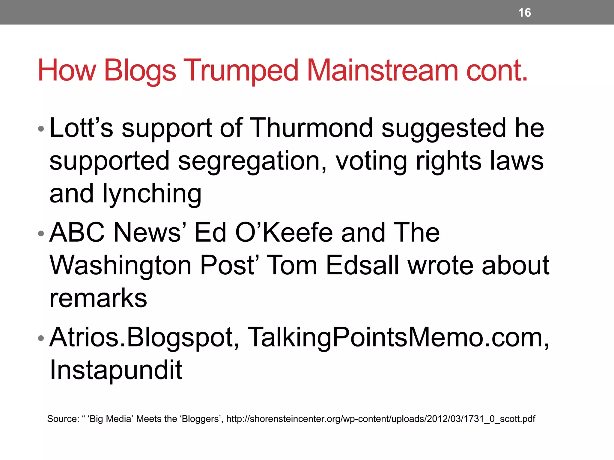 16

How Blogs Trumped Mainstream cont.
• Lott’s support of Thurmond suggested he

supported segregation, voting rights laws
and lynching
• ABC News’ Ed O’Keefe and The
Washington Post’ Tom Edsall wrote about
remarks
• Atrios.Blogspot, TalkingPointsMemo.com,
Instapundit
Source: “ ‘Big Media’ Meets the ‘Bloggers’, http://shorensteincenter.org/wp-content/uploads/2012/03/1731_0_scott.pdf

 