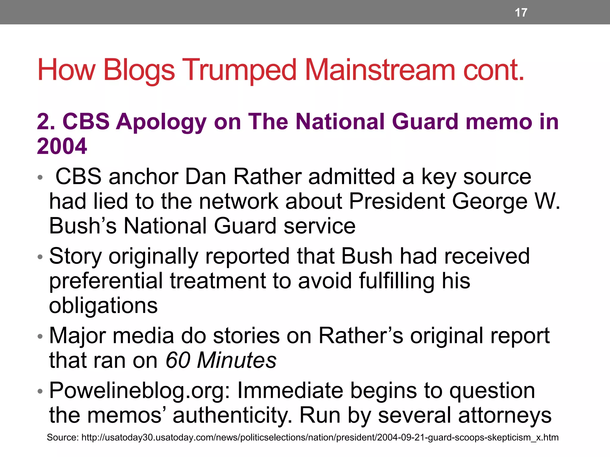 17

How Blogs Trumped Mainstream cont.
2. CBS Apology on The National Guard memo in
2004
• CBS anchor Dan Rather admitted a key source
had lied to the network about President George W.
Bush’s National Guard service
• Story originally reported that Bush had received
preferential treatment to avoid fulfilling his
obligations
• Major media do stories on Rather’s original report
that ran on 60 Minutes
• Powelineblog.org: Immediate begins to question
the memos’ authenticity. Run by several attorneys
Source: http://usatoday30.usatoday.com/news/politicselections/nation/president/2004-09-21-guard-scoops-skepticism_x.htm

 