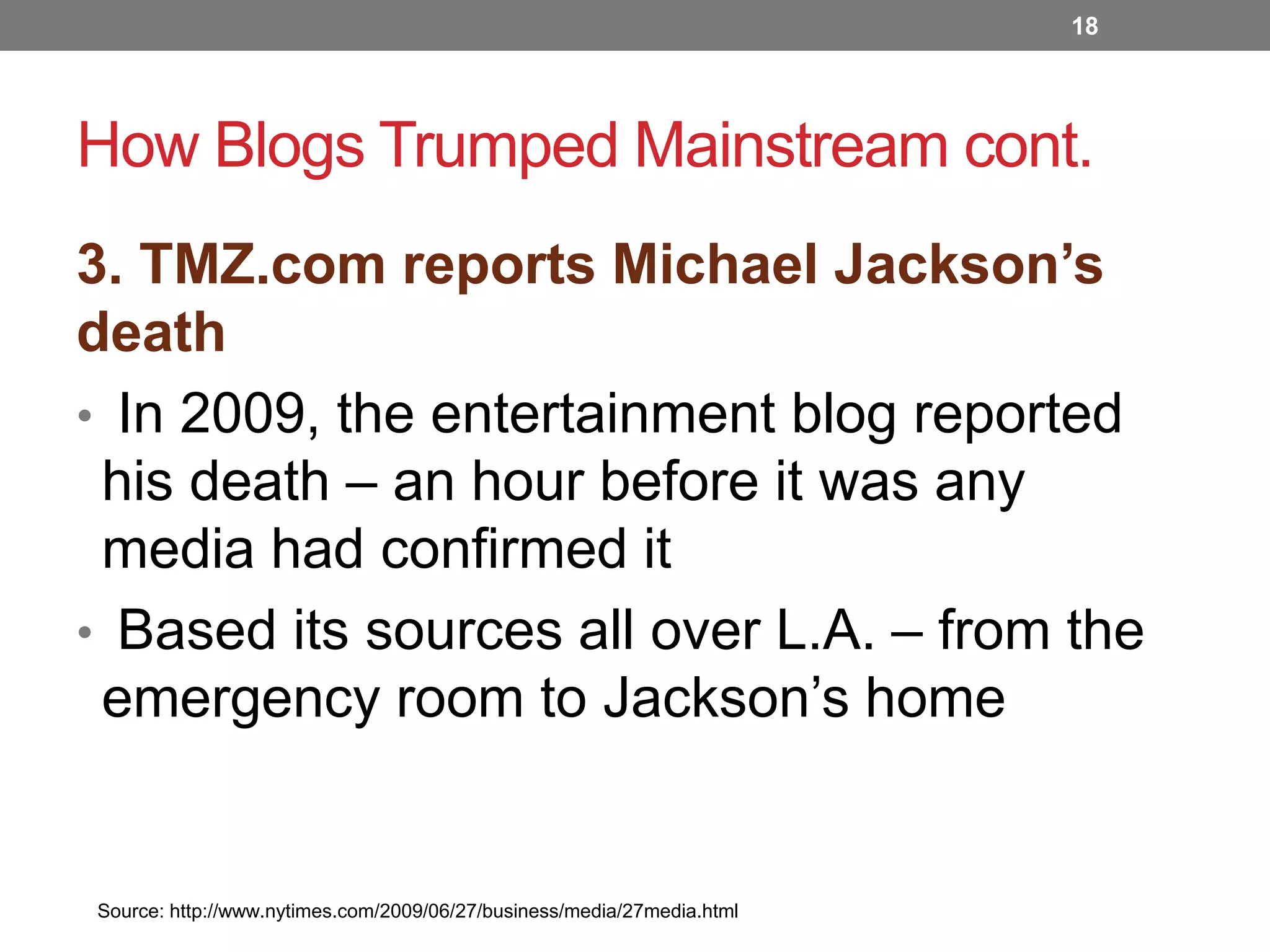 18

How Blogs Trumped Mainstream cont.
3. TMZ.com reports Michael Jackson’s
death
• In 2009, the entertainment blog reported
his death – an hour before it was any
media had confirmed it
• Based its sources all over L.A. – from the
emergency room to Jackson’s home

Source: http://www.nytimes.com/2009/06/27/business/media/27media.html

 