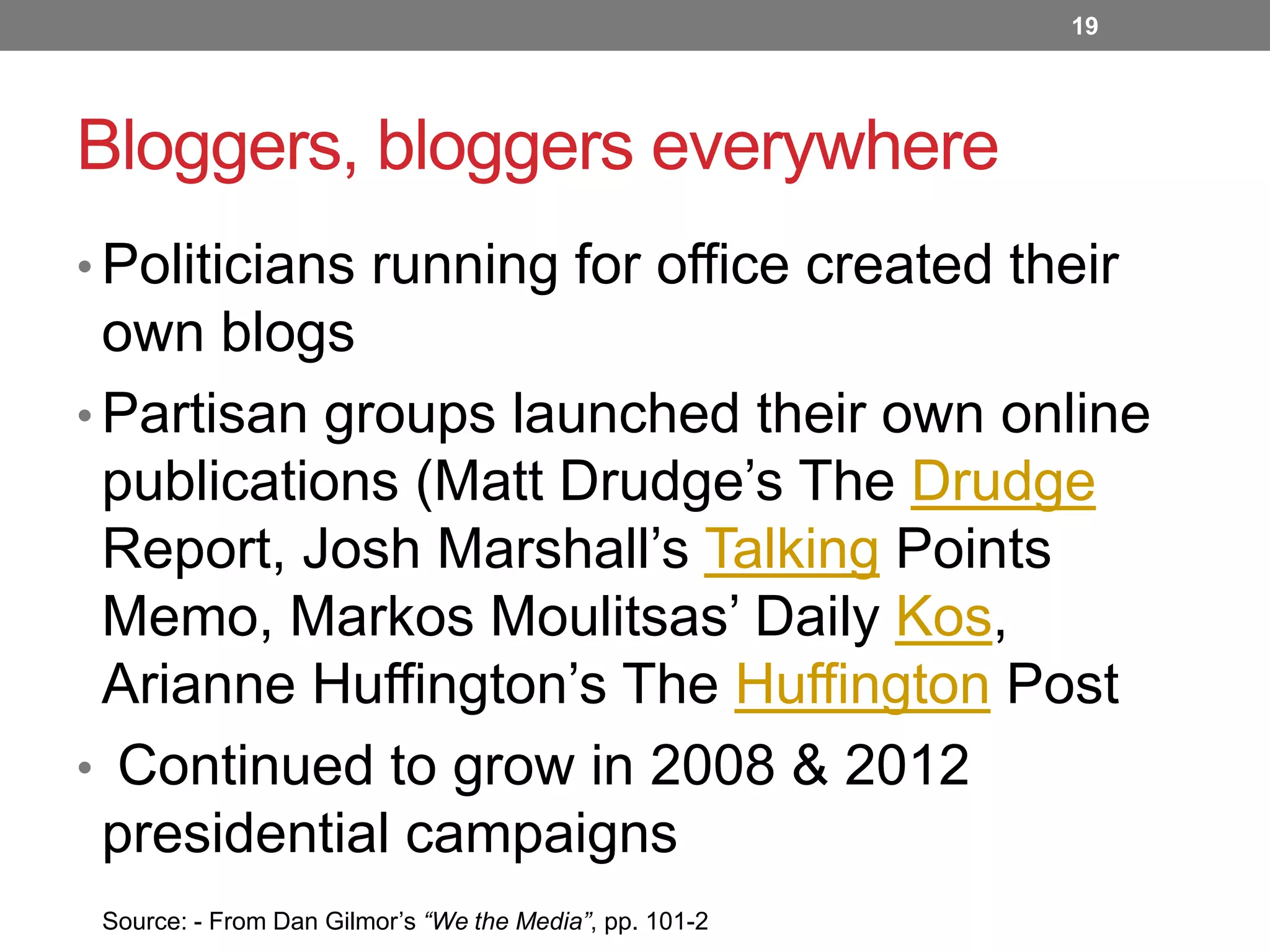 19

Bloggers, bloggers everywhere
• Politicians running for office created their

own blogs
• Partisan groups launched their own online
publications (Matt Drudge’s The Drudge
Report, Josh Marshall’s Talking Points
Memo, Markos Moulitsas’ Daily Kos,
Arianne Huffington’s The Huffington Post
• Continued to grow in 2008 & 2012
presidential campaigns
Source: - From Dan Gilmor’s “We the Media”, pp. 101-2

 