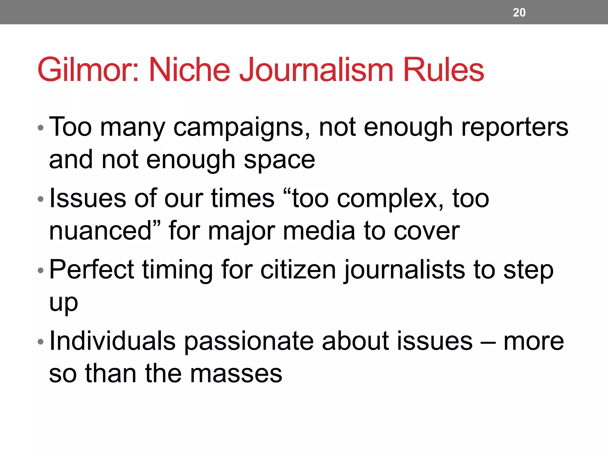 20

Gilmor: Niche Journalism Rules
• Too many campaigns, not enough reporters

and not enough space
• Issues of our times “too complex, too
nuanced” for major media to cover
• Perfect timing for citizen journalists to step
up
• Individuals passionate about issues – more
so than the masses

 