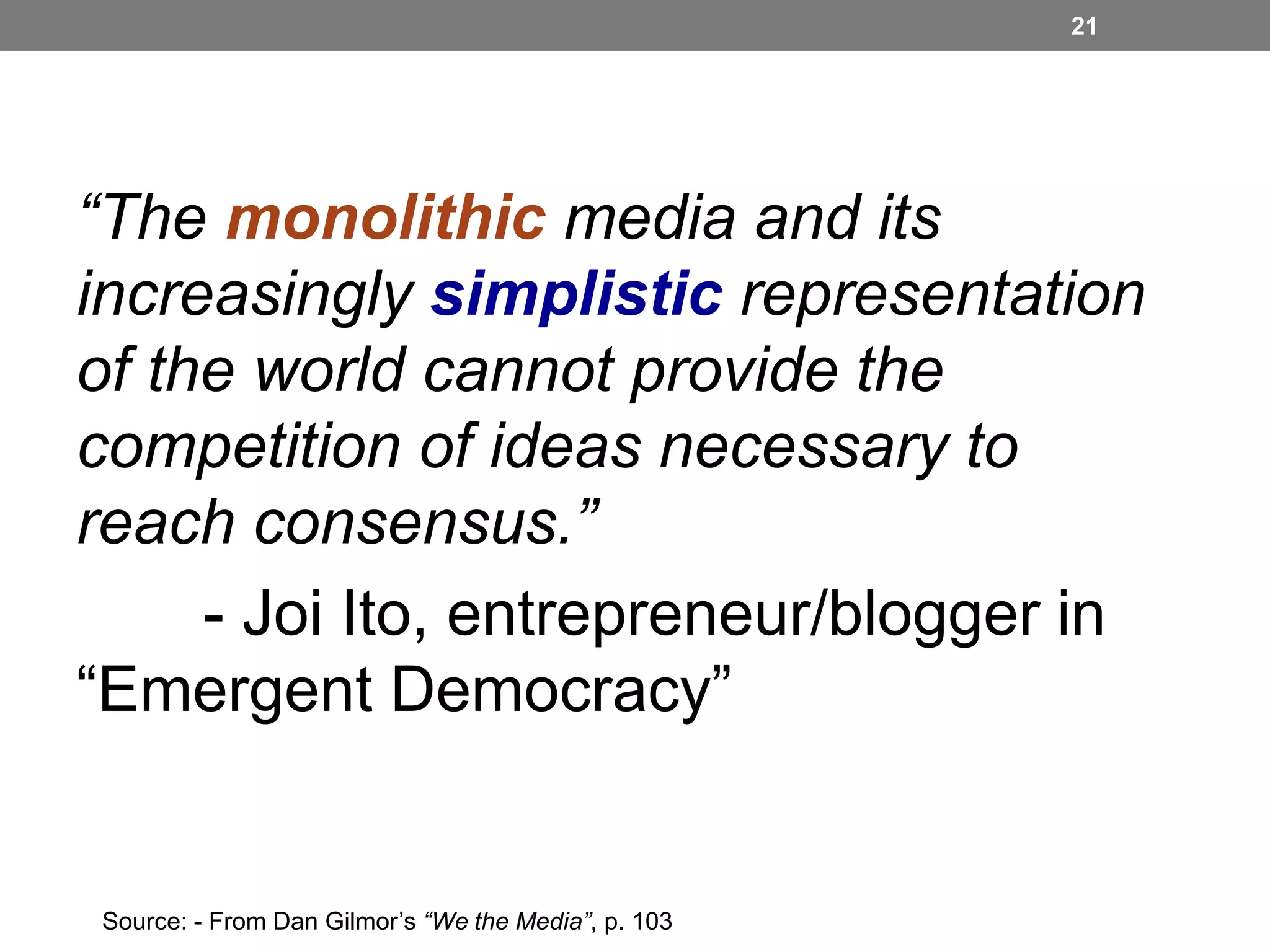 21

“The monolithic media and its
increasingly simplistic representation
of the world cannot provide the
competition of ideas necessary to
reach consensus.”
- Joi Ito, entrepreneur/blogger in
“Emergent Democracy”

Source: - From Dan Gilmor’s “We the Media”, p. 103

 