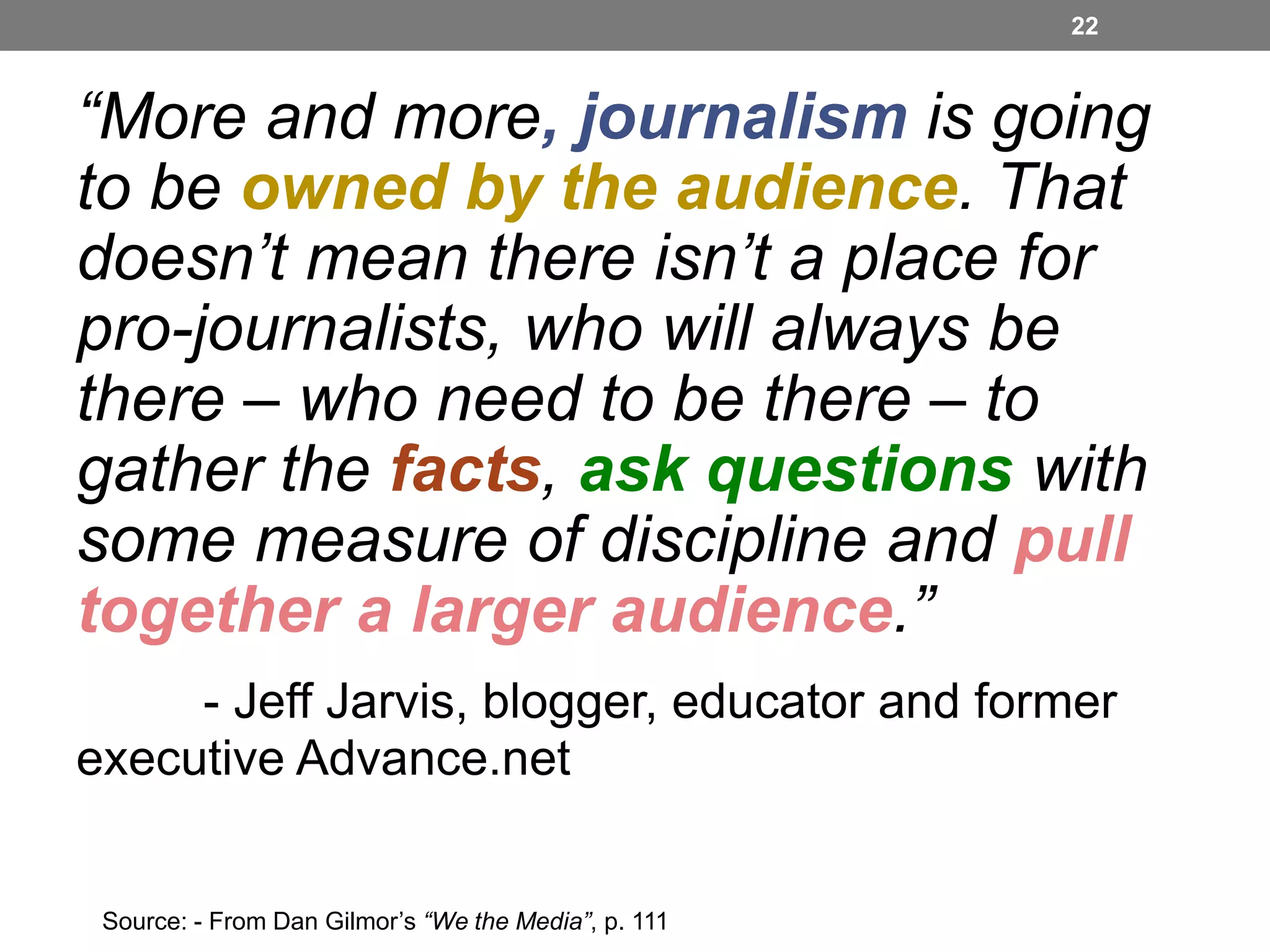 22

“More and more, journalism is going
to be owned by the audience. That
doesn’t mean there isn’t a place for
pro-journalists, who will always be
there – who need to be there – to
gather the facts, ask questions with
some measure of discipline and pull
together a larger audience.”
- Jeff Jarvis, blogger, educator and former
executive Advance.net
Source: - From Dan Gilmor’s “We the Media”, p. 111

 