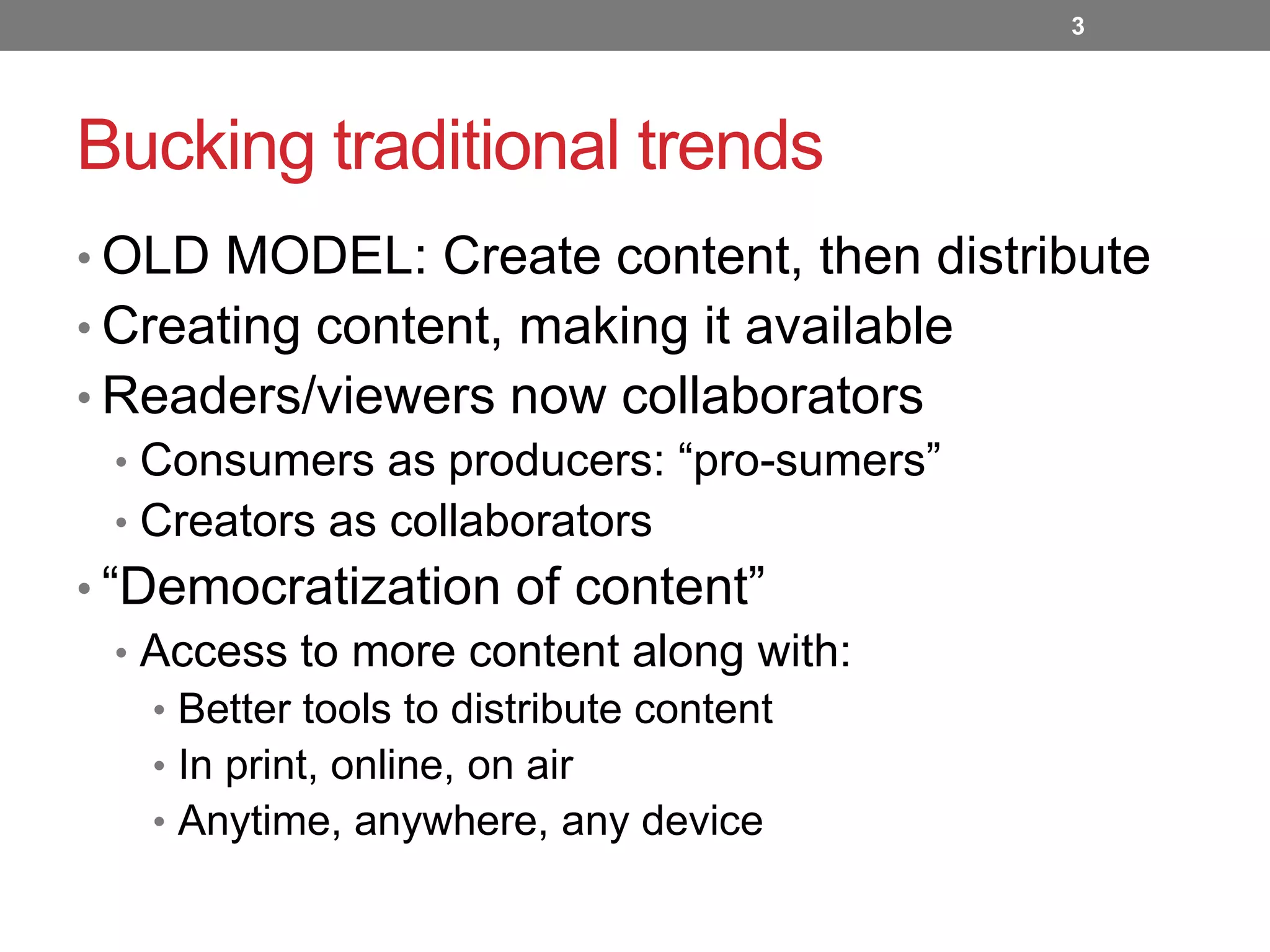 3

Bucking traditional trends
• OLD MODEL: Create content, then distribute
• Creating content, making it available
• Readers/viewers now collaborators
• Consumers as producers: “pro-sumers”
• Creators as collaborators
• “Democratization of content”
• Access to more content along with:
• Better tools to distribute content
• In print, online, on air
• Anytime, anywhere, any device

 