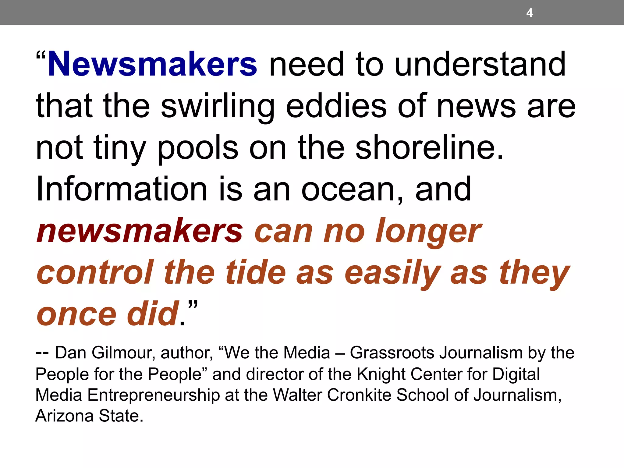 4

“Newsmakers need to understand
that the swirling eddies of news are
not tiny pools on the shoreline.
Information is an ocean, and
newsmakers can no longer
control the tide as easily as they
once did.”
-- Dan Gilmour, author, “We the Media – Grassroots Journalism by the
People for the People” and director of the Knight Center for Digital
Media Entrepreneurship at the Walter Cronkite School of Journalism,
Arizona State.

 
