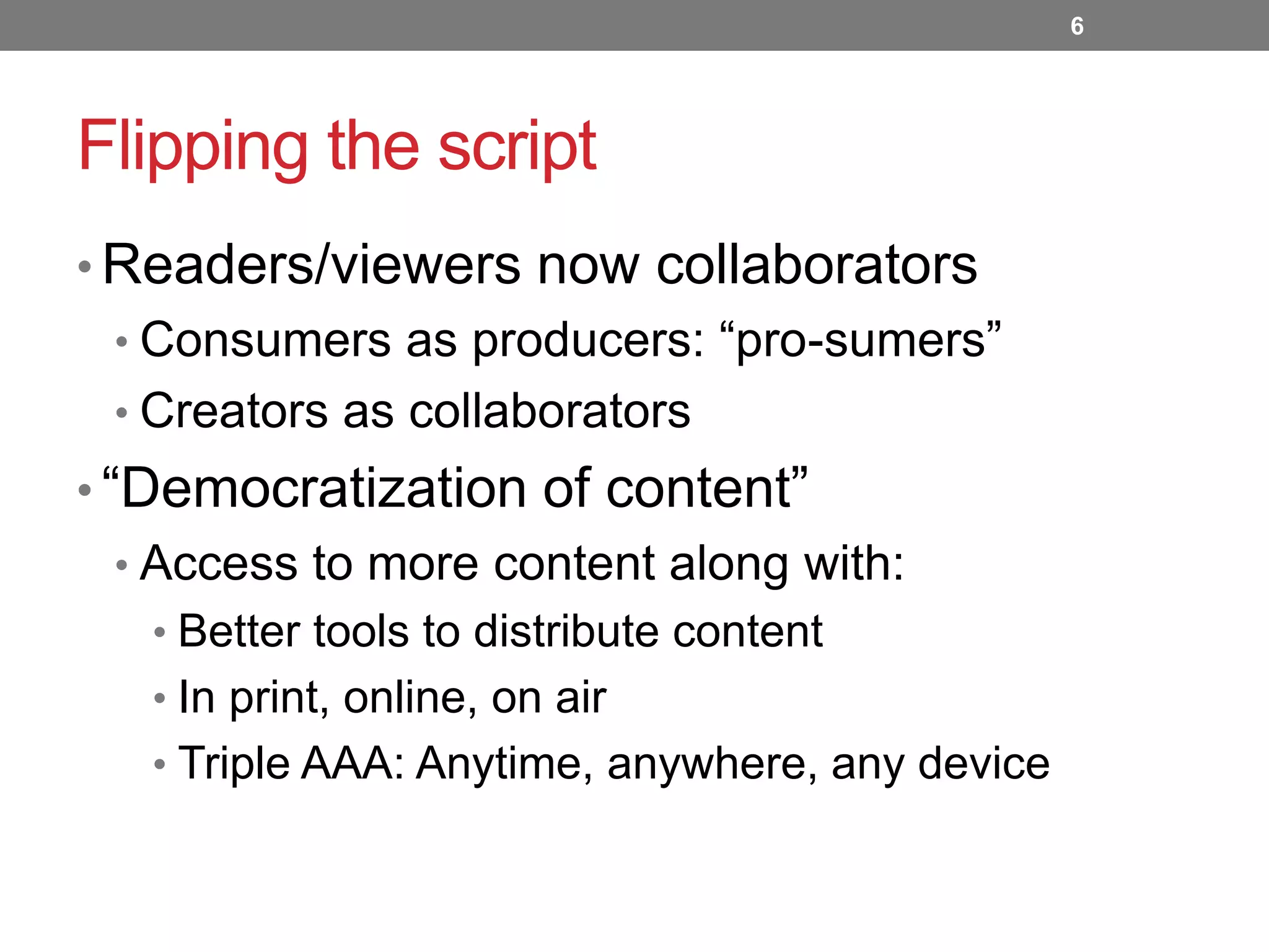 6

Flipping the script
• Readers/viewers now collaborators
• Consumers as producers: “pro-sumers”
• Creators as collaborators

• “Democratization of content”
• Access to more content along with:
• Better tools to distribute content

• In print, online, on air
• Triple AAA: Anytime, anywhere, any device

 