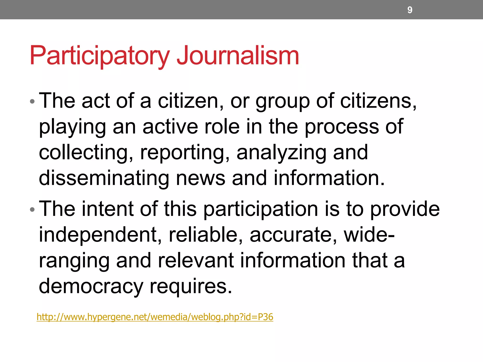 9

Participatory Journalism
• The act of a citizen, or group of citizens,

playing an active role in the process of
collecting, reporting, analyzing and
disseminating news and information.
• The intent of this participation is to provide
independent, reliable, accurate, wideranging and relevant information that a
democracy requires.
http://www.hypergene.net/wemedia/weblog.php?id=P36

 