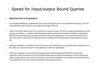 Speed for Input/output Bound Queries

•   Optimized the I/O operation

•   In row-based databases, complete file scans mean I/O of data that is non-essential to the query. This non-
    essential data could comprise a very large percentage of the I/O.

•    Much more of the data in the I/O is essential to a columnar query. An I/O in a columnar database will only
    retrieve one column – a column interesting to the particular query from either a selection or projection
    (WHERE clause) capacity. The projection function starts first and gathers a list of record numbers to be
    returned, which is used with the selection queries (if different from projection) to materialize the result
    set.

•   Columnar databases can perform full column scans much quicker than a row-based system would turn to a
    full table scan. Query time spent in the optimizer is reduced significantly.

•   Columnar databases are one of many new approaches taking workloads off the star schema data
    warehouse, which is where many of the I/O bound queries are today. Heterogeneity in post-operational
    systems is going to be the norm for some time, and columnar databases are a major reason because they
    can outperform many of the queries executed in the data warehouse.
 