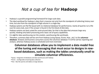 Not a cup of tea for Hadoop

•   Hadoop is a parallel programming framework for large-scale data.
•   The ideal workload for Hadoop is data that is massive not only from the standpoint of collecting history over
    time, but also from the standpoint of high volume in a single day.
•   Hadoop systems are flat file based with no relational database for performance, nearly all queries run a file
    scan for every task, even if the answer is found in the first block of disk data.
•   Hadoop systems are best suited for unstructured data, for that is the data that amasses large very
    quickly, needing only batch processing and a basic set of query capabilities.
•   It is not for data warehousing nor the analytic, warehousing-like workloads.
•   Therefore ,summary data will be sent from Hadoop (using Sqoop ,Flume, Hive ..etc) to the columnar
    database. Analysts and business consumers access the columnar database 7 X 24 for ad-hoc reporting and
    analysis, whereas Hadoop access is scheduled and more restricted.
          Columnar databases allow you to implement a data model free
          of the tuning and massaging that must occur to designs in row-
          based databases, such as making the tables unnaturally small to
                          simulate columnar efficiencies.
     *Sqoop - Integration of databases and data warehouses with Hadoop
     *Flume - Configurable streaming data collection
     *Hive - SQL-like queries and tables on large datasets
 