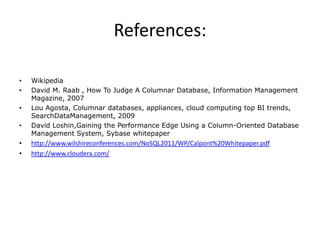 References:

•   Wikipedia
•   David M. Raab , How To Judge A Columnar Database, Information Management
    Magazine, 2007
•   Lou Agosta, Columnar databases, appliances, cloud computing top BI trends,
    SearchDataManagement, 2009
•   David Loshin,Gaining the Performance Edge Using a Column-Oriented Database
    Management System, Sybase whitepaper
•   http://www.wilshireconferences.com/NoSQL2011/WP/Calpont%20Whitepaper.pdf
•   http://www.cloudera.com/
 