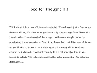 Food for Thought !!!!



Think about it from an efficiency standpoint. When I want just a few songs

from an album, it’s cheaper to purchase only those songs from iTunes that

I want. When I want most of the songs, I will save a couple bucks by

purchasing the whole album. Over time, I may find that I like one of those

songs. However, when it comes to a query, the query either wants a

column or it doesn’t. It will not come to like a column later that it was

forced to select. This is foundational to the value proposition for columnar

databases…..
 