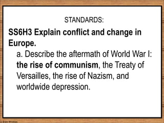 STANDARDS:
SS6H3 Explain conflict and change in
Europe.
a. Describe the aftermath of World War I:
the rise of communism, the Treaty of
Versailles, the rise of Nazism, and
worldwide depression.
© Brain Wrinkles
 