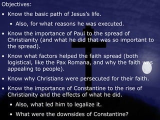 Objectives:
• Know the basic path of Jesus’s life.
• Also, for what reasons he was executed.
• Know the importance of Paul to the spread of
Christianity (and what he did that was so important to
the spread).
• Know what factors helped the faith spread (both
logistical, like the Pax Romana, and why the faith was
appealing to people).
• Know why Christians were persecuted for their faith.
• Know the importance of Constantine to the rise of
Christianity and the effects of what he did.
• Also, what led him to legalize it.
• What were the downsides of Constantine?
 