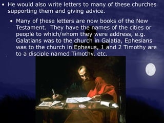 • He would also write letters to many of these churches
supporting them and giving advice.
• Many of these letters are now books of the New
Testament. They have the names of the cities or
people to which/whom they were address, e.g.
Galatians was to the church in Galatia, Ephesians
was to the church in Ephesus, 1 and 2 Timothy are
to a disciple named Timothy, etc.
 