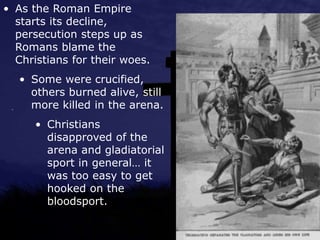 • As the Roman Empire
starts its decline,
persecution steps up as
Romans blame the
Christians for their woes.
• Some were crucified,
others burned alive, still
more killed in the arena.
• Christians
disapproved of the
arena and gladiatorial
sport in general… it
was too easy to get
hooked on the
bloodsport.
 