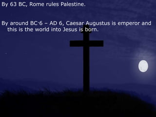 By 63 BC, Rome rules Palestine.
By around BC 6 – AD 6, Caesar Augustus is emperor and
this is the world into Jesus is born.
 