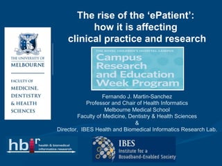 The rise of the ‘ePatient’:
          how it is affecting
    clinical practice and research




                   Fernando J. Martin-Sanchez
            Professor and Chair of Health Informatics
                    Melbourne Medical School
         Faculty of Medicine, Dentistry & Health Sciences
                                &
Director, IBES Health and Biomedical Informatics Research Lab.
 