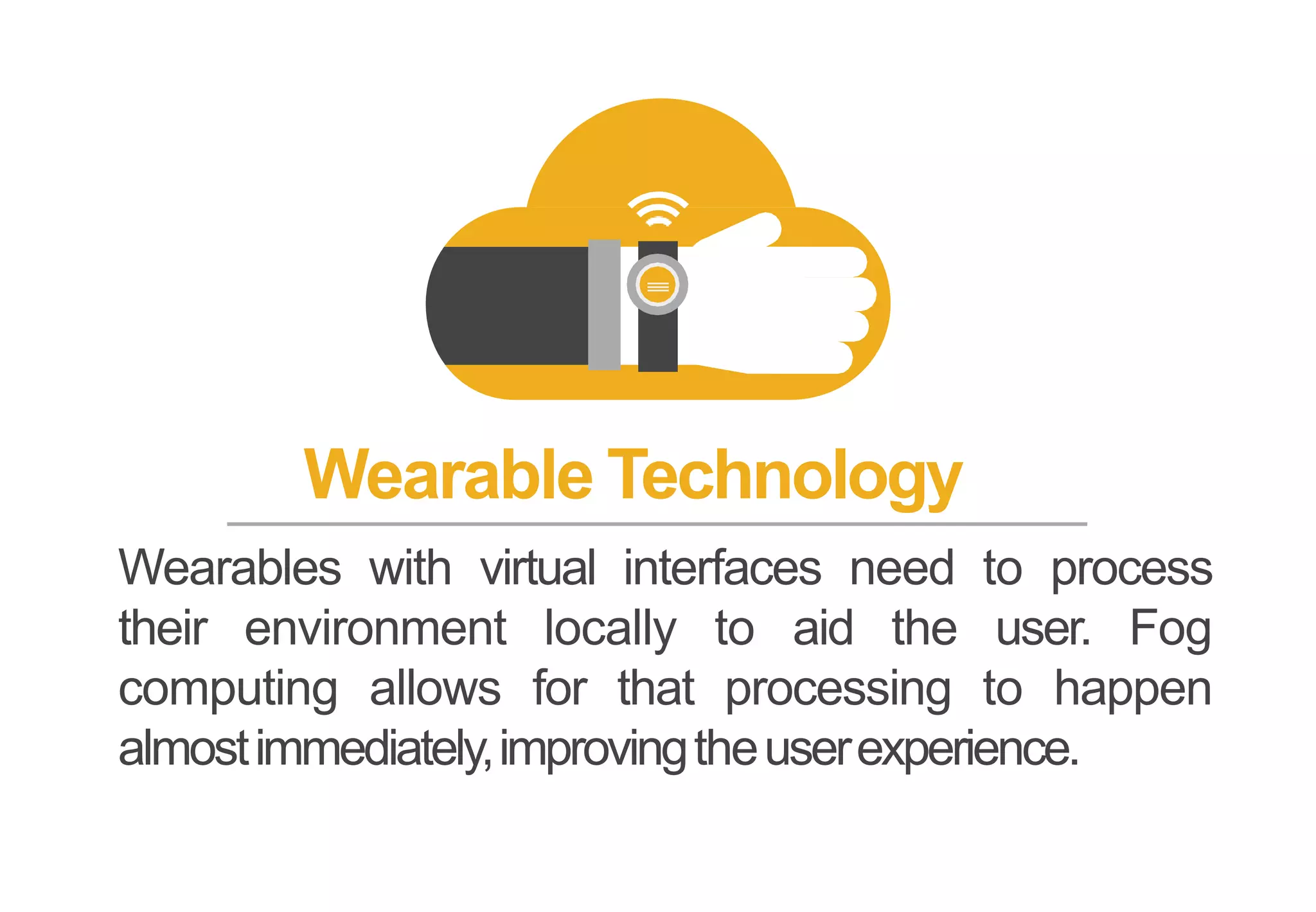 Wearable Technology
Wearables with virtual interfaces need to process
their environment locally to aid the user. Fog
computing allows for that processing to happen
almostimmediately,improvingtheuserexperience.
 