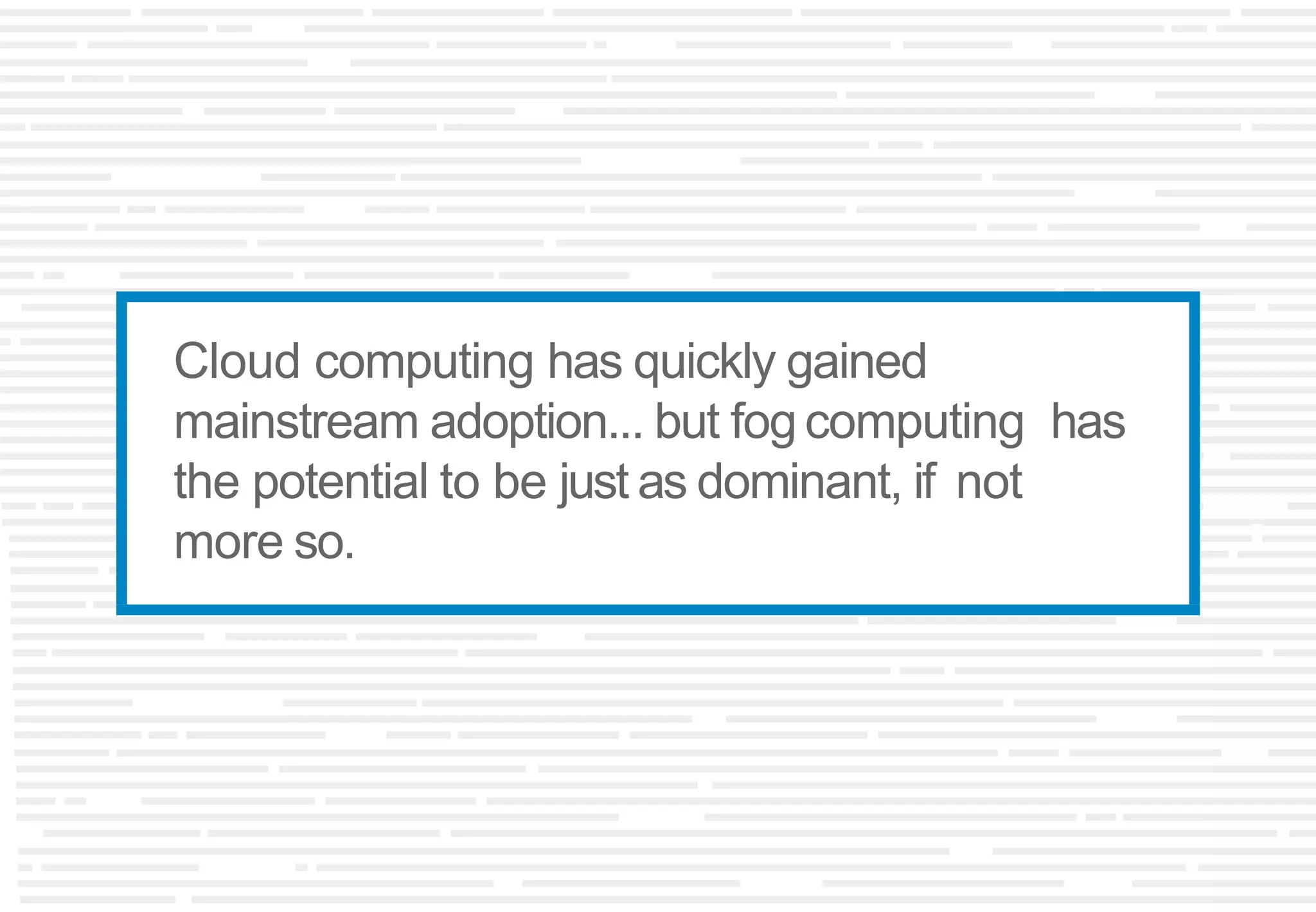 Cloud computing has quickly gained
mainstream adoption... but fog computing has
the potential to be just as dominant, if not
more so.
 