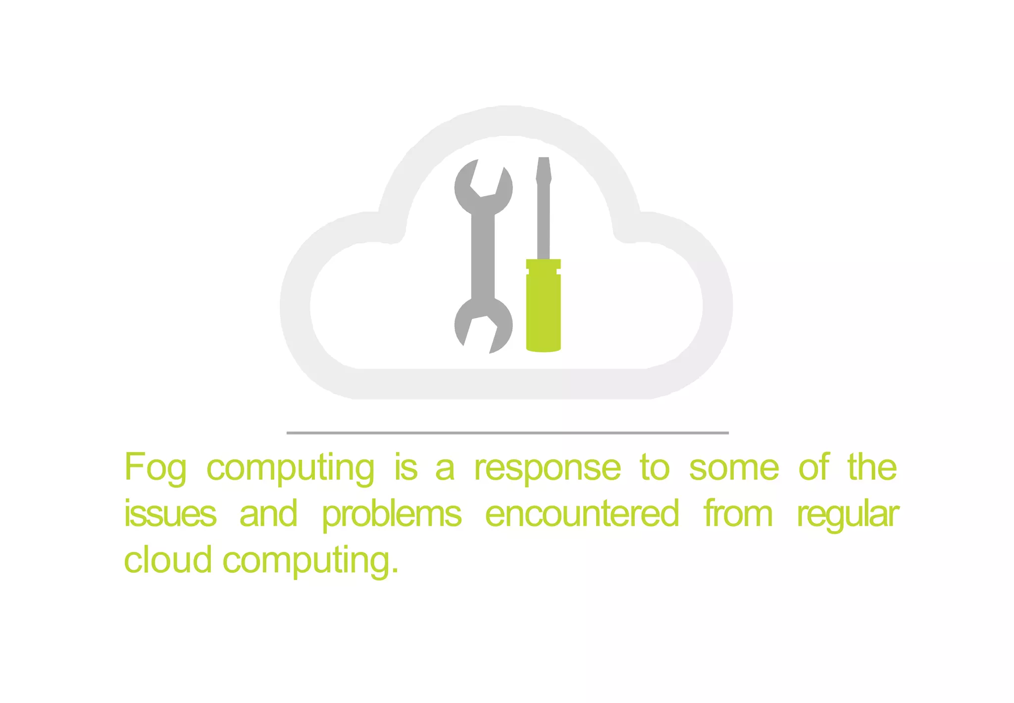 Fog computing is a response to some of the
issues and problems encountered from regular
cloud computing.
 