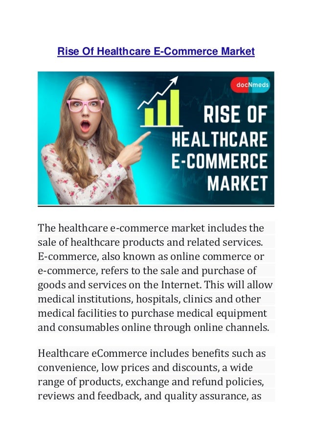 Rise Of Healthcare E-Commerce Market
The healthcare e-commerce market includes the
sale of healthcare products and related services.
E-commerce, also known as online commerce or
e-commerce, refers to the sale and purchase of
goods and services on the Internet. This will allow
medical institutions, hospitals, clinics and other
medical facilities to purchase medical equipment
and consumables online through online channels.
Healthcare eCommerce includes benefits such as
convenience, low prices and discounts, a wide
range of products, exchange and refund policies,
reviews and feedback, and quality assurance, as
 