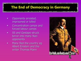 The End of Democracy in Germany
 Opponents arrested,
imprisoned or killed
 Concentration camps and
forced labour camps
 SS and Gestapo struck
terror into many Nazi
opponents
 Many fled the country eg
Albert Einstein and the
writer Thomas Mann
 