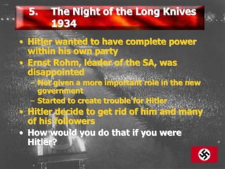 5. The Night of the Long Knives
1934
• Hitler wanted to have complete power
within his own party
• Ernst Rohm, leader of the SA, was
disappointed
– Not given a more important role in the new
government
– Started to create trouble for Hitler
• Hitler decide to get rid of him and many
of his followers
• How would you do that if you were
Hitler?
 