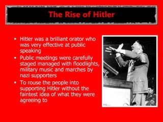 The Rise of Hitler
 Hitler was a brilliant orator who
was very effective at public
speaking
 Public meetings were carefully
staged managed with floodlights,
military music and marches by
nazi supporters
 To rouse the people into
supporting Hitler without the
faintest idea of what they were
agreeing to
 