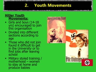 2. Youth Movements
Hitler Youth
Movements:
 Girls and boys (14-18
yrs) encouraged to join
this organisation
 Divided into different
sections according to
age
 Those who did not join
found it difficult to get
in the University or to
find jobs after leaving
school
 Military styled training /
motherhood – women
to stay at home and
produce babies
 