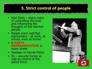 5. Strict control of people
 Nazi Party – many ways
of controlling the lives
and influencing the
thoughts of the German
people
 People were watched
everywhere – at work, at
school, even at home!
 A PARTY
REPRESENTATIVE in
every street
 Gestapo or Secret Police
 SS – security forces as
well as control of the
police force
 