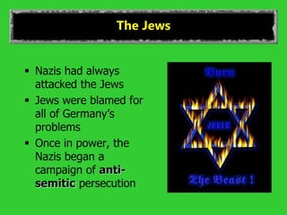 The Jews
 Nazis had always
attacked the Jews
 Jews were blamed for
all of Germany’s
problems
 Once in power, the
Nazis began a
campaign of anti-
semitic persecution
 