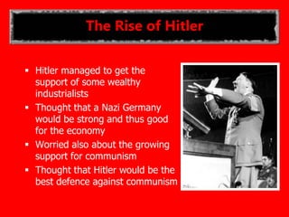 The Rise of Hitler
 Hitler managed to get the
support of some wealthy
industrialists
 Thought that a Nazi Germany
would be strong and thus good
for the economy
 Worried also about the growing
support for communism
 Thought that Hitler would be the
best defence against communism
 