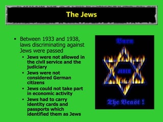 The Jews
 Between 1933 and 1938,
laws discriminating against
Jews were passed
 Jews were not allowed in
the civil service and the
judiciary
 Jews were not
considered German
citizens
 Jews could not take part
in economic activity
 Jews had to carry
identity cards and
passports which
identified them as Jews
 