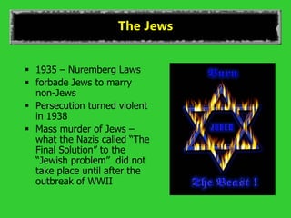 The Jews
 1935 – Nuremberg Laws
 forbade Jews to marry
non-Jews
 Persecution turned violent
in 1938
 Mass murder of Jews –
what the Nazis called “The
Final Solution” to the
“Jewish problem” did not
take place until after the
outbreak of WWII
 