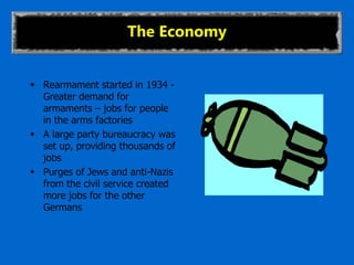 The Economy
 Rearmament started in 1934 -
Greater demand for
armaments – jobs for people
in the arms factories
 A large party bureaucracy was
set up, providing thousands of
jobs
 Purges of Jews and anti-Nazis
from the civil service created
more jobs for the other
Germans
 