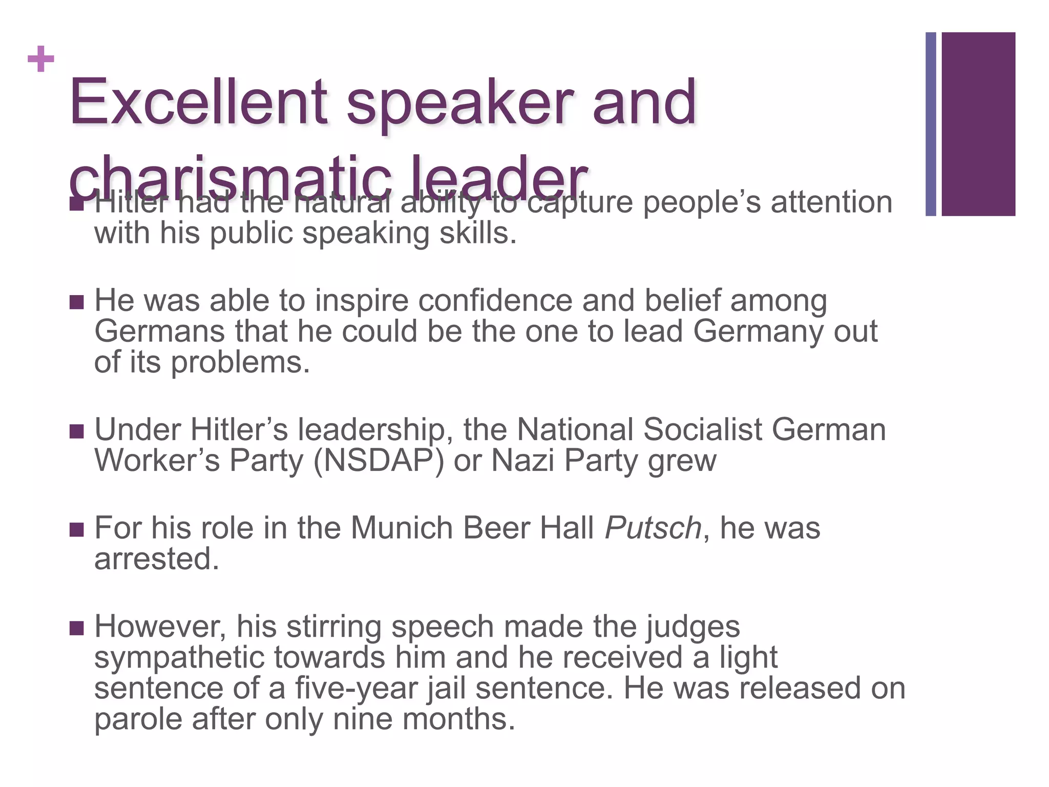 +
    Excellent speaker and
    charismatic ability to capture people’s attention
    Hitler had the natural leader
        with his public speaking skills.

       He was able to inspire confidence and belief among
        Germans that he could be the one to lead Germany out
        of its problems.

       Under Hitler’s leadership, the National Socialist German
        Worker’s Party (NSDAP) or Nazi Party grew

       For his role in the Munich Beer Hall Putsch, he was
        arrested.

       However, his stirring speech made the judges
        sympathetic towards him and he received a light
        sentence of a five-year jail sentence. He was released on
        parole after only nine months.
 