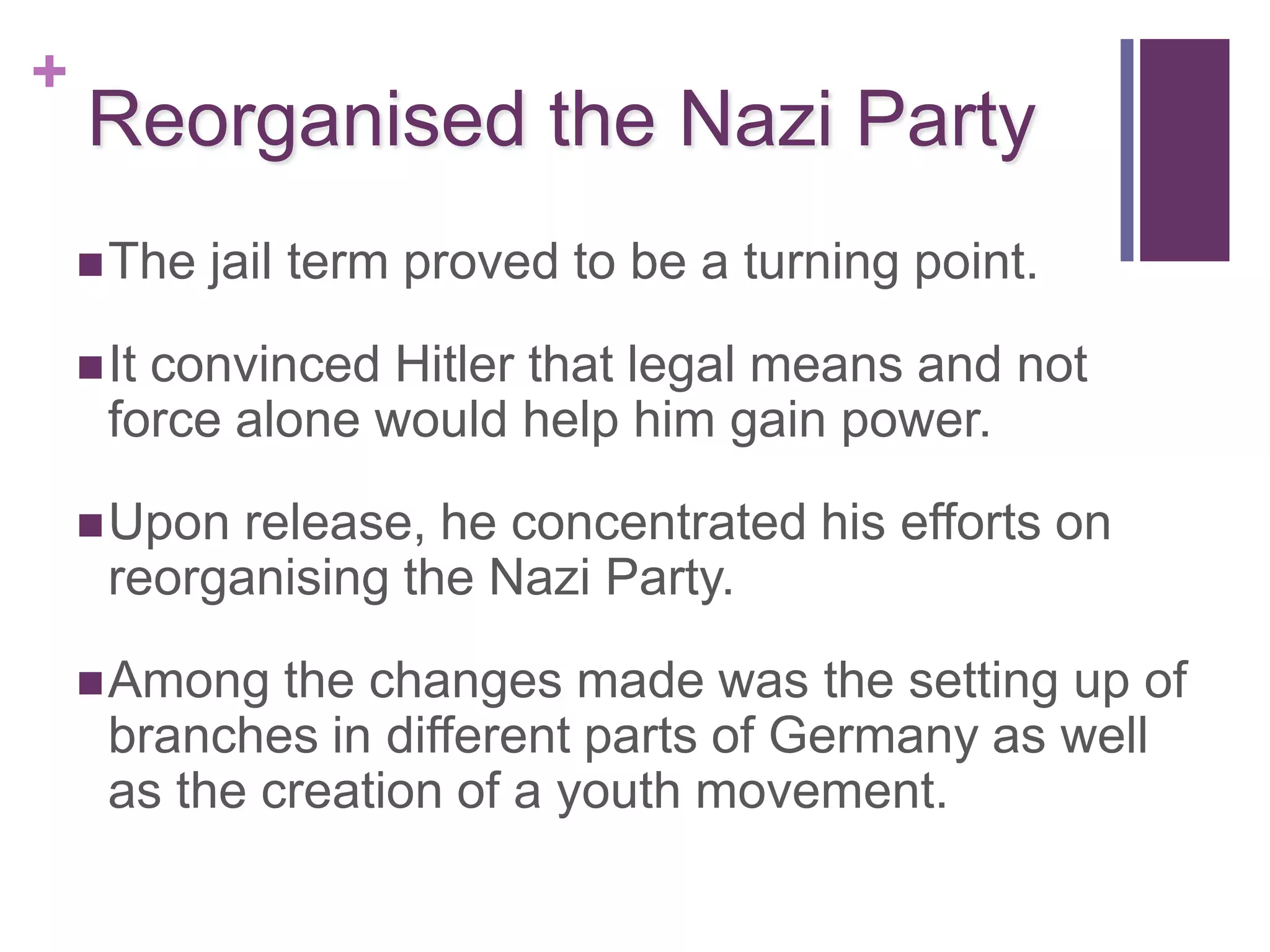 +
    Reorganised the Nazi Party
     The   jail term proved to be a turning point.

     Itconvinced Hitler that legal means and not
      force alone would help him gain power.

     Upon  release, he concentrated his efforts on
      reorganising the Nazi Party.

     Among   the changes made was the setting up of
      branches in different parts of Germany as well
      as the creation of a youth movement.
 
