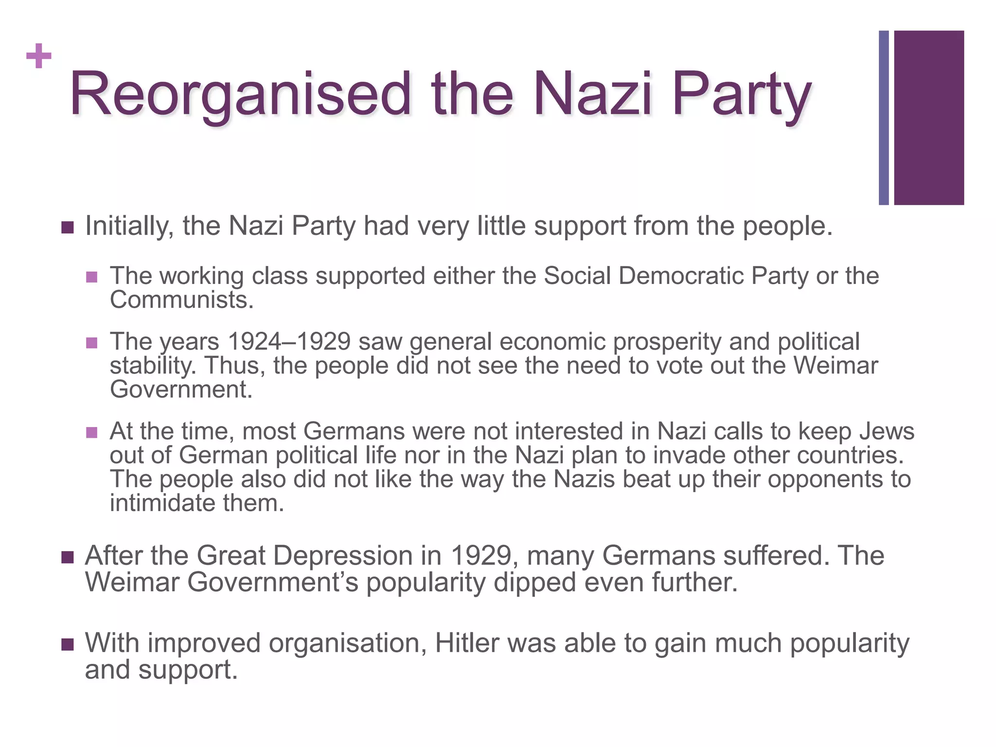+
    Reorganised the Nazi Party
       Initially, the Nazi Party had very little support from the people.
           The working class supported either the Social Democratic Party or the
            Communists.
           The years 1924–1929 saw general economic prosperity and political
            stability. Thus, the people did not see the need to vote out the Weimar
            Government.
           At the time, most Germans were not interested in Nazi calls to keep Jews
            out of German political life nor in the Nazi plan to invade other countries.
            The people also did not like the way the Nazis beat up their opponents to
            intimidate them.

       After the Great Depression in 1929, many Germans suffered. The
        Weimar Government’s popularity dipped even further.

       With improved organisation, Hitler was able to gain much popularity
        and support.
 