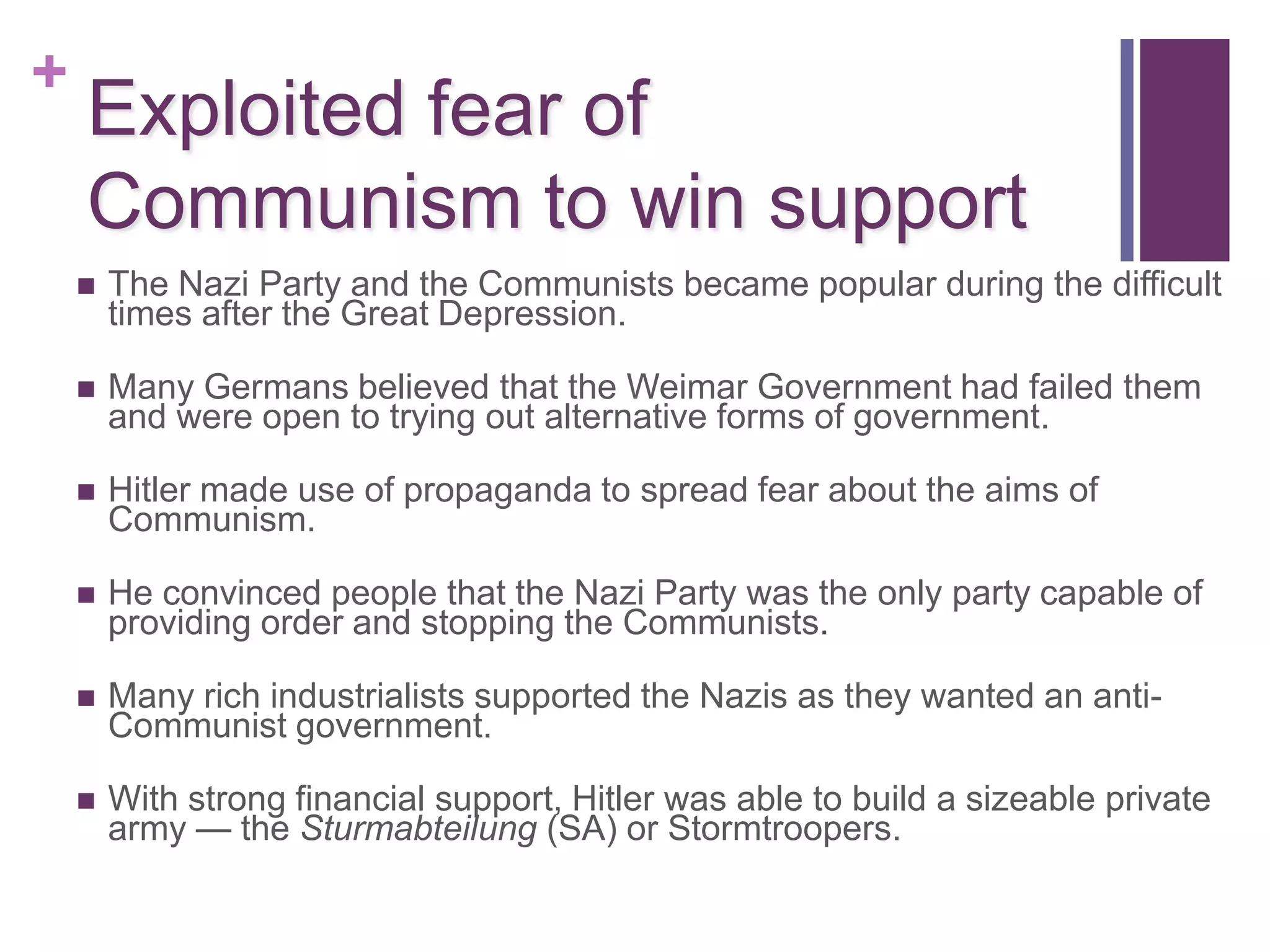 +
    Exploited fear of
    Communism to win support
       The Nazi Party and the Communists became popular during the difficult
        times after the Great Depression.

       Many Germans believed that the Weimar Government had failed them
        and were open to trying out alternative forms of government.

       Hitler made use of propaganda to spread fear about the aims of
        Communism.

       He convinced people that the Nazi Party was the only party capable of
        providing order and stopping the Communists.

       Many rich industrialists supported the Nazis as they wanted an anti-
        Communist government.

       With strong financial support, Hitler was able to build a sizeable private
        army — the Sturmabteilung (SA) or Stormtroopers.
 