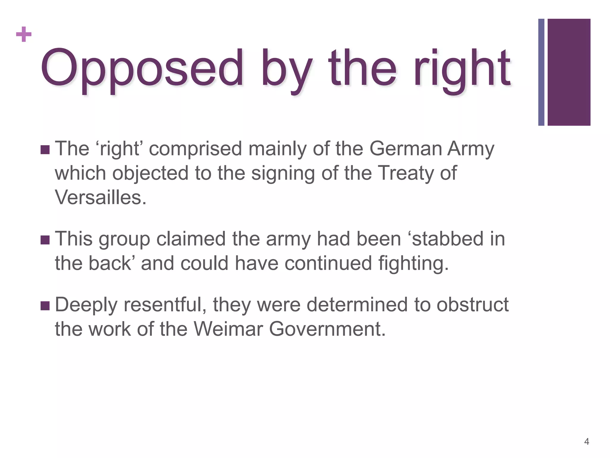 +
    Opposed by the right
     The‘right’ comprised mainly of the German Army
     which objected to the signing of the Treaty of
     Versailles.

     Thisgroup claimed the army had been ‘stabbed in
     the back’ and could have continued fighting.

     Deeplyresentful, they were determined to obstruct
     the work of the Weimar Government.




                                                          4
 