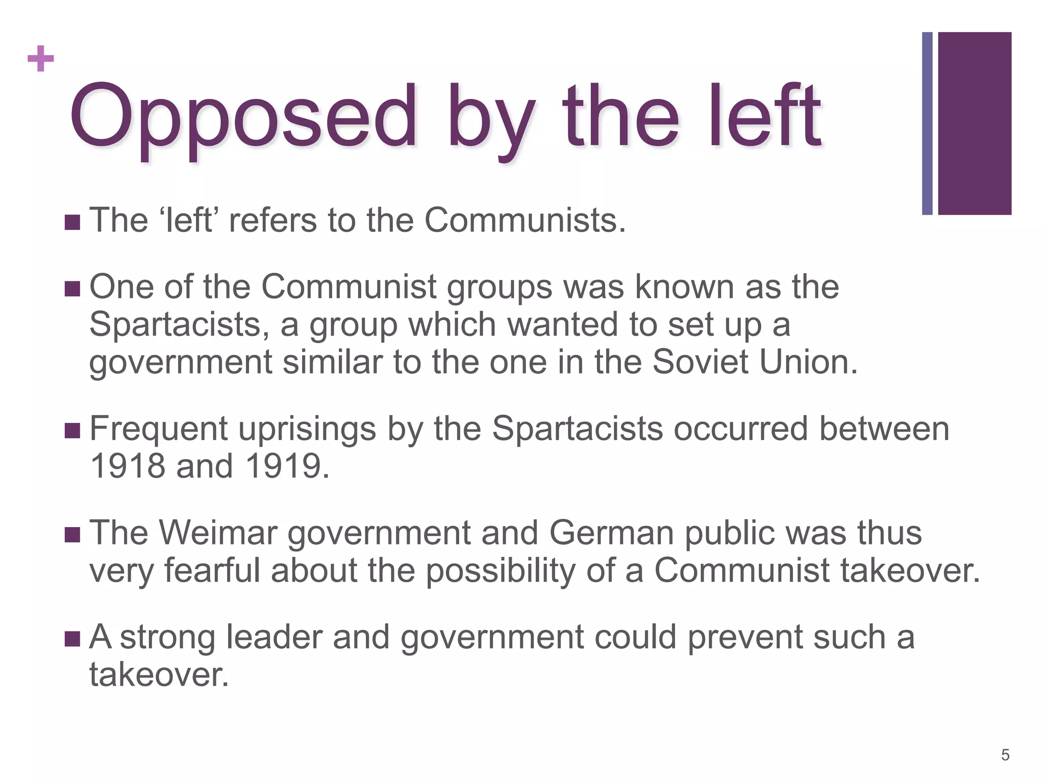 +
    Opposed by the left
     The   ‘left’ refers to the Communists.
     Oneof the Communist groups was known as the
     Spartacists, a group which wanted to set up a
     government similar to the one in the Soviet Union.
     Frequent
             uprisings by the Spartacists occurred between
     1918 and 1919.
     TheWeimar government and German public was thus
     very fearful about the possibility of a Communist takeover.
     A strongleader and government could prevent such a
     takeover.

                                                                   5
 