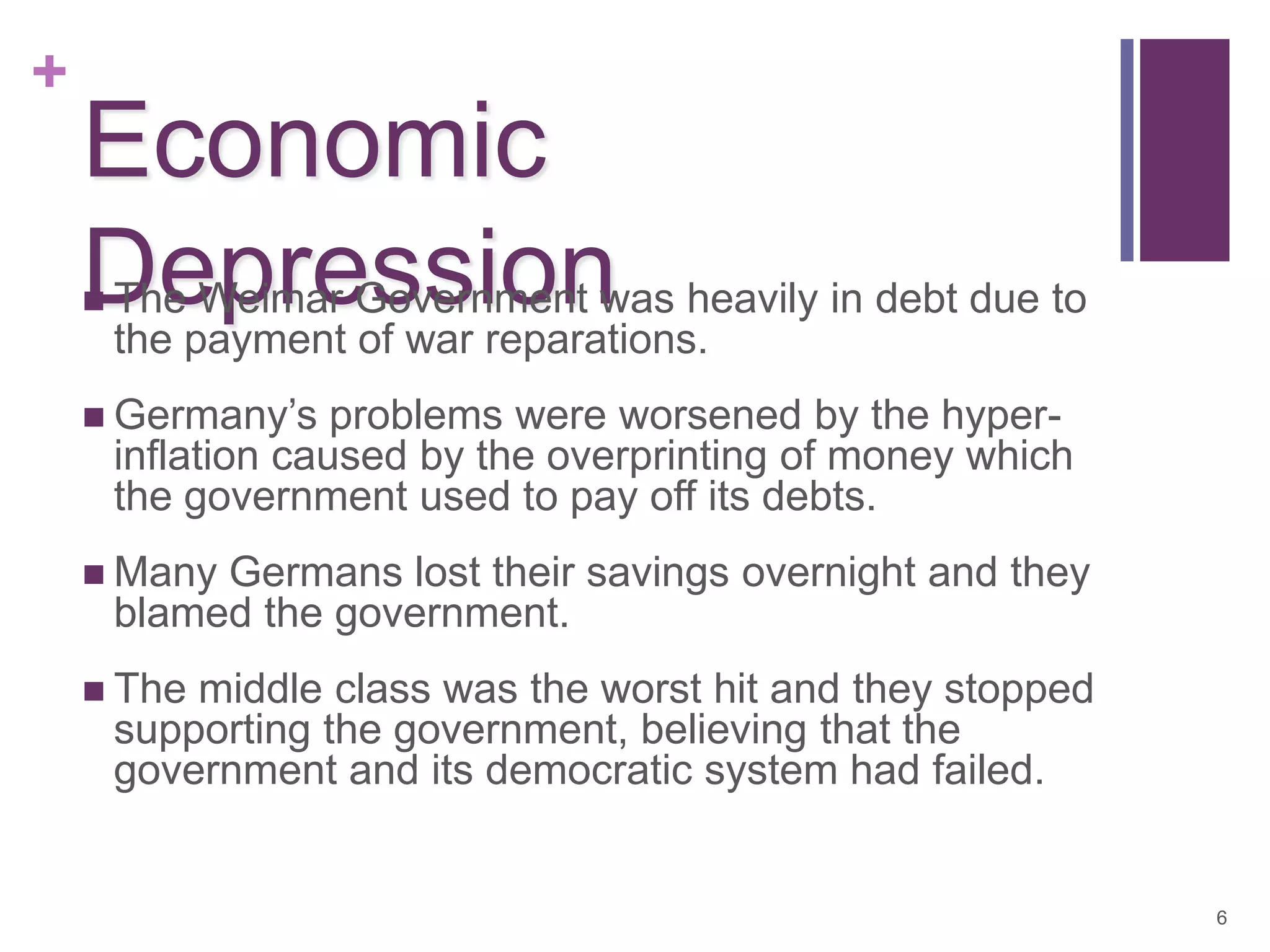 +
    Economic
    Depressionwas heavily in debt due to
    The Weimar Government
    
        the payment of war reparations.
     Germany’s      problems were worsened by the hyper-
        inflation caused by the overprinting of money which
        the government used to pay off its debts.
     Many   Germans lost their savings overnight and they
        blamed the government.
     The   middle class was the worst hit and they stopped
        supporting the government, believing that the
        government and its democratic system had failed.


                                                              6
 