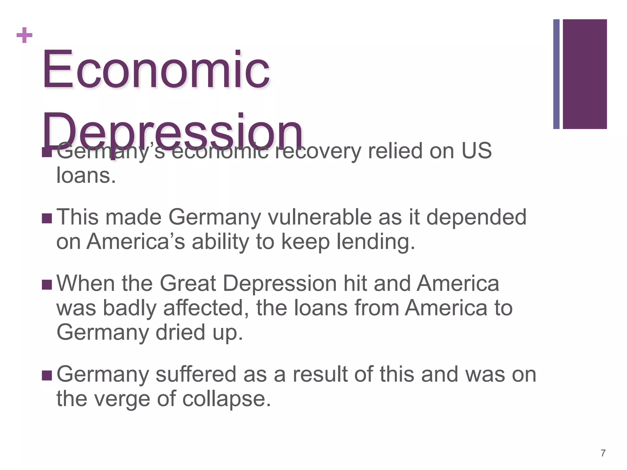 +
    Economic
    Depression relied on US
    Germany’s economic recovery
    
        loans.
     This  made Germany vulnerable as it depended
        on America’s ability to keep lending.
     When   the Great Depression hit and America
        was badly affected, the loans from America to
        Germany dried up.
     Germany     suffered as a result of this and was on
        the verge of collapse.

                                                            7
 