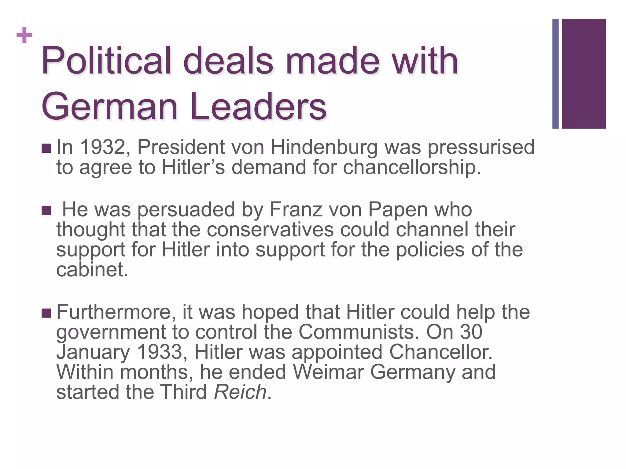 +
    Political deals made with
    German Leaders
     In   1932, President von Hindenburg was pressurised
        to agree to Hitler’s demand for chancellorship.

        He was persuaded by Franz von Papen who
        thought that the conservatives could channel their
        support for Hitler into support for the policies of the
        cabinet.

     Furthermore,    it was hoped that Hitler could help the
        government to control the Communists. On 30
        January 1933, Hitler was appointed Chancellor.
        Within months, he ended Weimar Germany and
        started the Third Reich.
 
