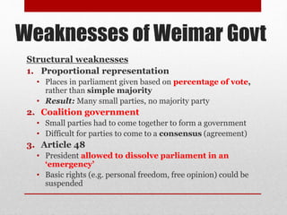Weaknesses of Weimar Govt
Structural weaknesses
1. Proportional representation
• Places in parliament given based on percentage of vote,
rather than simple majority
• Result: Many small parties, no majority party
2. Coalition government
• Small parties had to come together to form a government
• Difficult for parties to come to a consensus (agreement)
3. Article 48
• President allowed to dissolve parliament in an
‘emergency’
• Basic rights (e.g. personal freedom, free opinion) could be
suspended
 